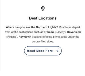 Best Locations
Where can you see the Northern Lights?
Most tours depart from Arctic destinations such as Tromsø (Norway), Rovaniemi (Finland), Reykjavik (Iceland) offering prime spots under the aurora-filled skies.
[Read More Here →]
