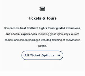 Tickets & Tours
Compare the best Northern Lights tours, guided excursions, and special experiences, including glass igloo stays, aurora camps, and combo packages with dog sledding or snowmobile safaris.
 [All Tour Options →]
