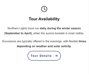 Tour Availability
Northern Lights tours run daily during the winter season (September to April), when the aurora borealis is most visible. Excursions are typically offered in the evenings, with flexible times depending on weather and solar activity.
 [Tour Details →]

